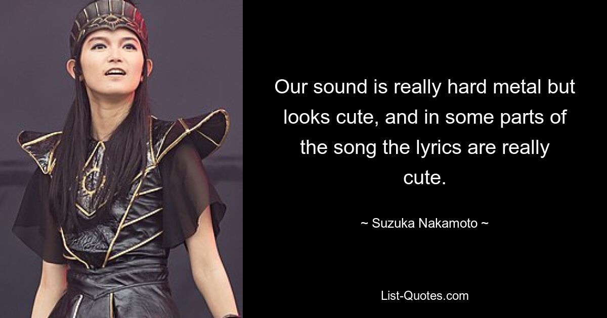 Our sound is really hard metal but looks cute, and in some parts of the song the lyrics are really cute. — © Suzuka Nakamoto