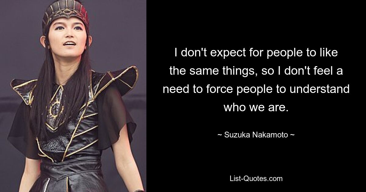 I don't expect for people to like the same things, so I don't feel a need to force people to understand who we are. — © Suzuka Nakamoto