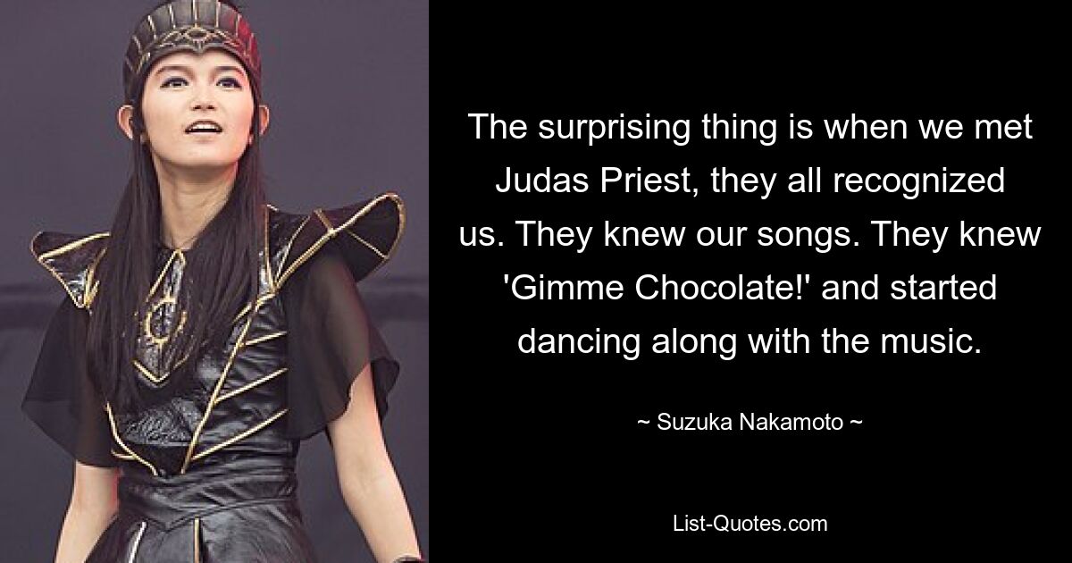 The surprising thing is when we met Judas Priest, they all recognized us. They knew our songs. They knew 'Gimme Chocolate!' and started dancing along with the music. — © Suzuka Nakamoto