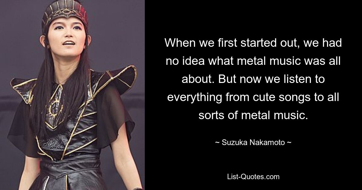 When we first started out, we had no idea what metal music was all about. But now we listen to everything from cute songs to all sorts of metal music. — © Suzuka Nakamoto