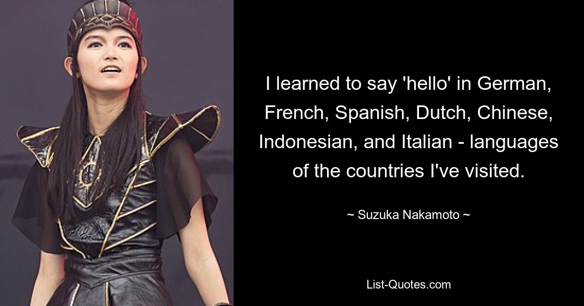 I learned to say 'hello' in German, French, Spanish, Dutch, Chinese, Indonesian, and Italian - languages of the countries I've visited. — © Suzuka Nakamoto