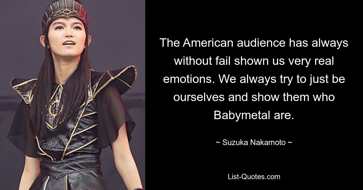 The American audience has always without fail shown us very real emotions. We always try to just be ourselves and show them who Babymetal are. — © Suzuka Nakamoto