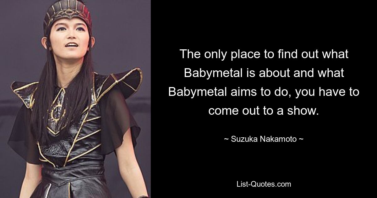 The only place to find out what Babymetal is about and what Babymetal aims to do, you have to come out to a show. — © Suzuka Nakamoto