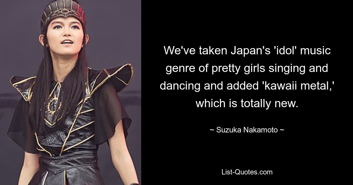 We've taken Japan's 'idol' music genre of pretty girls singing and dancing and added 'kawaii metal,' which is totally new. — © Suzuka Nakamoto