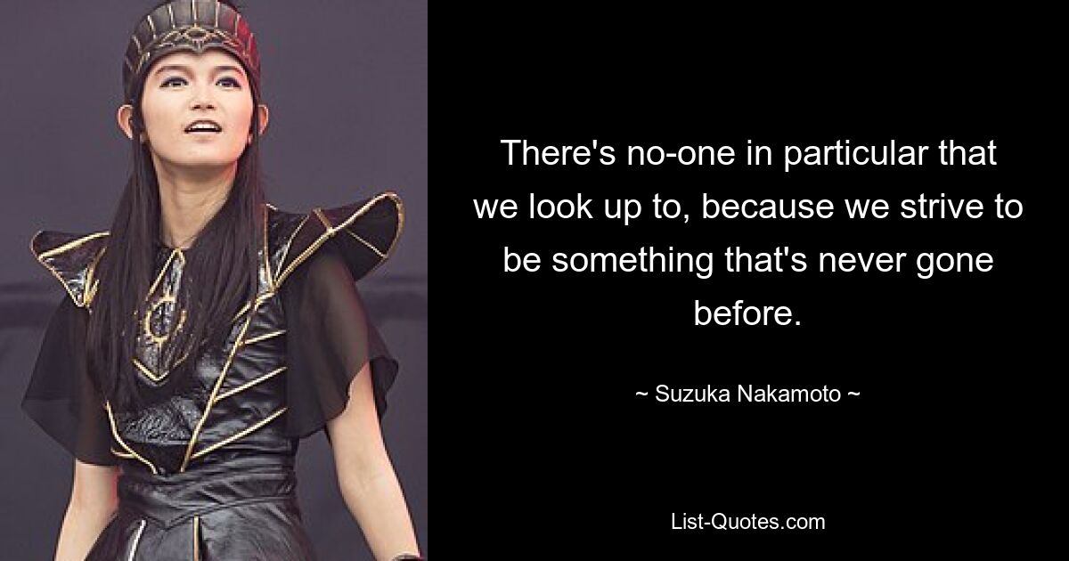 There's no-one in particular that we look up to, because we strive to be something that's never gone before. — © Suzuka Nakamoto