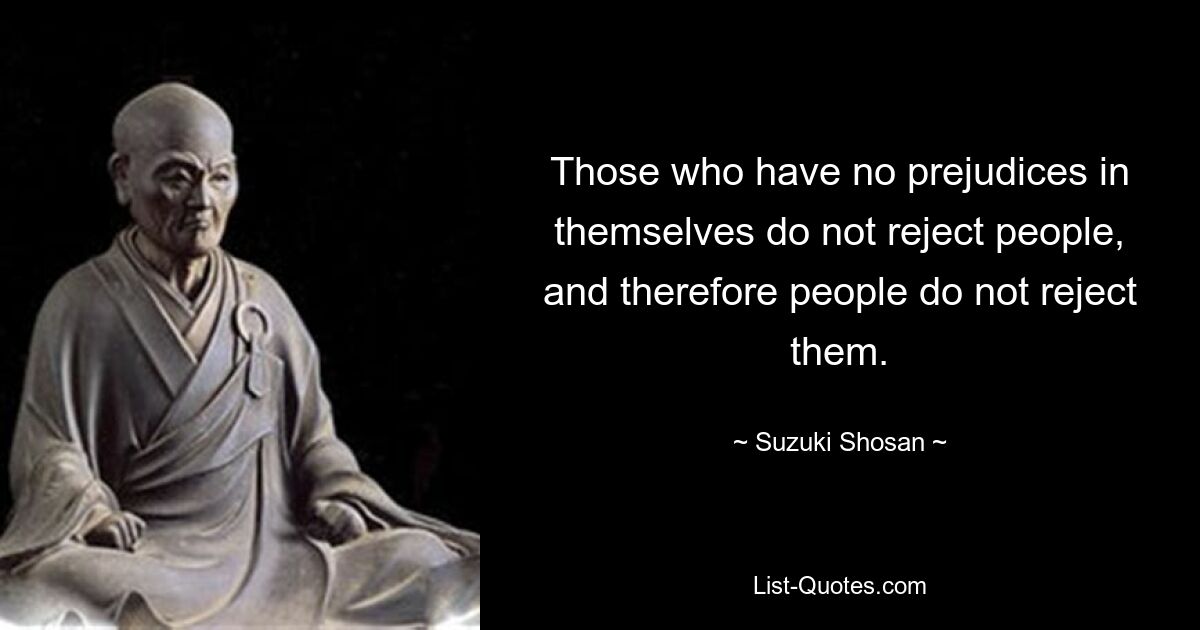 Those who have no prejudices in themselves do not reject people, and therefore people do not reject them. — © Suzuki Shosan