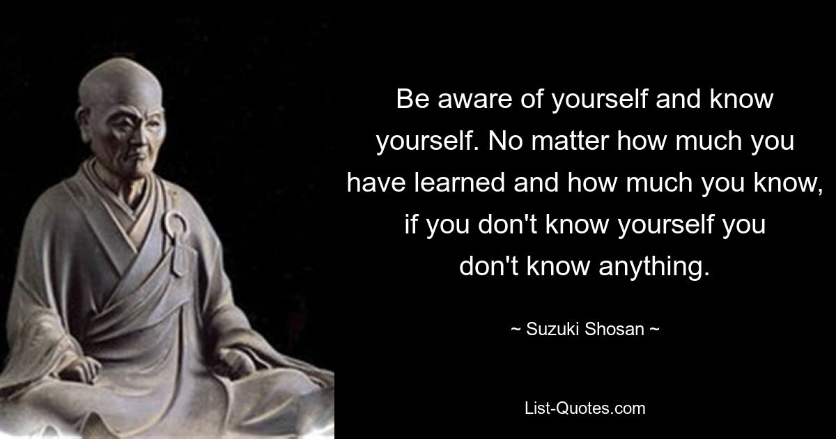 Be aware of yourself and know yourself. No matter how much you have learned and how much you know, if you don't know yourself you don't know anything. — © Suzuki Shosan