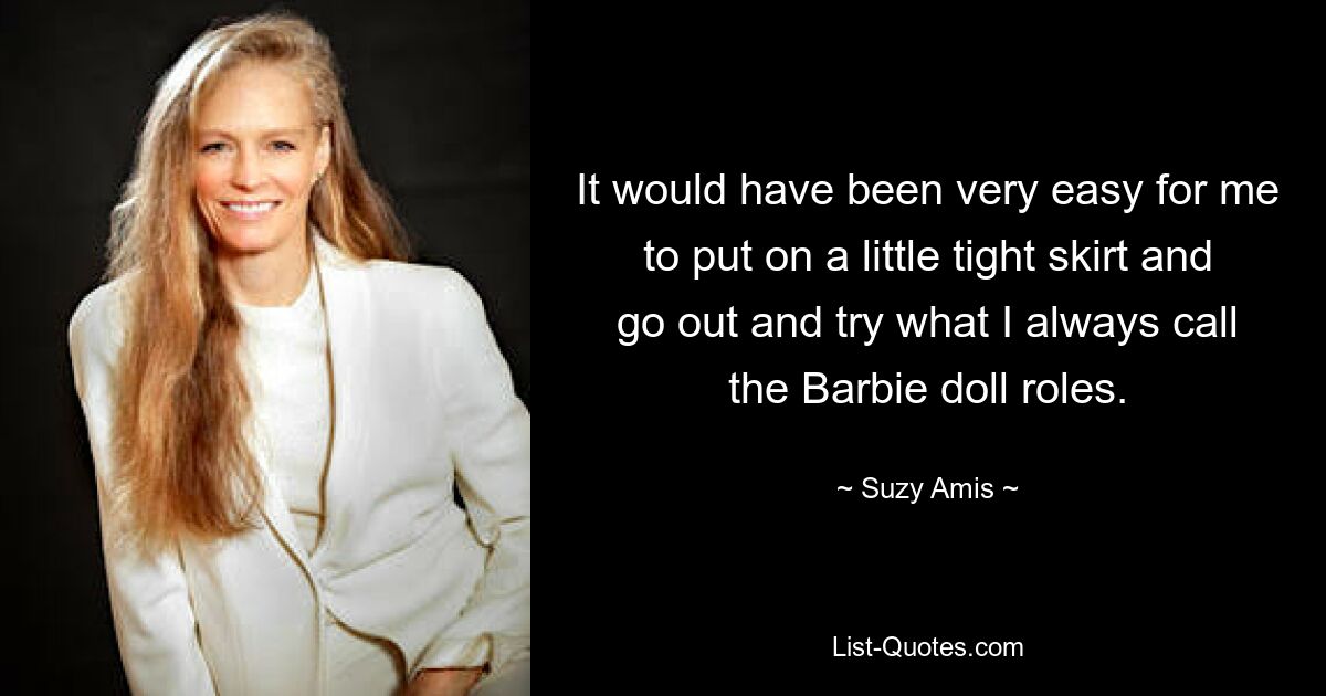 It would have been very easy for me to put on a little tight skirt and go out and try what I always call the Barbie doll roles. — © Suzy Amis