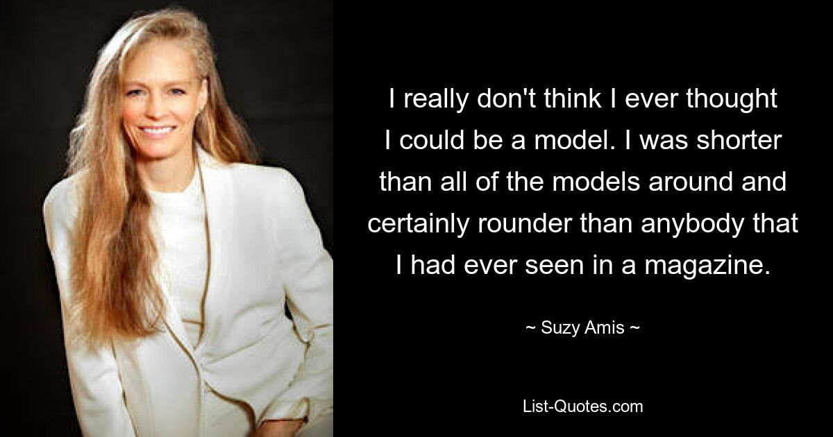 I really don't think I ever thought I could be a model. I was shorter than all of the models around and certainly rounder than anybody that I had ever seen in a magazine. — © Suzy Amis