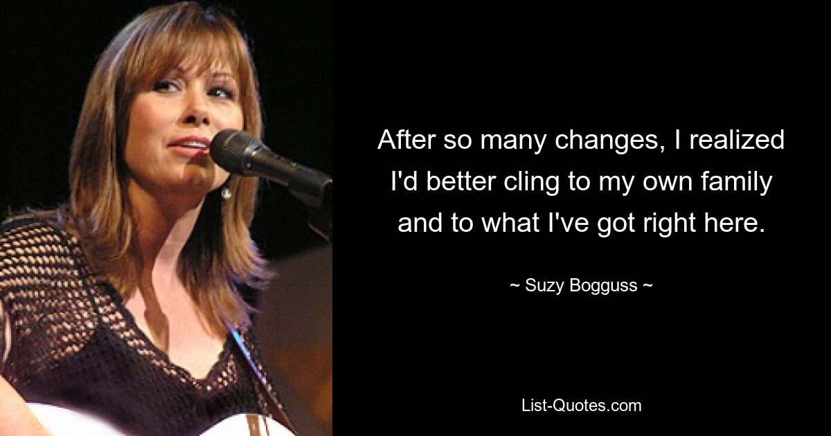 After so many changes, I realized I'd better cling to my own family and to what I've got right here. — © Suzy Bogguss