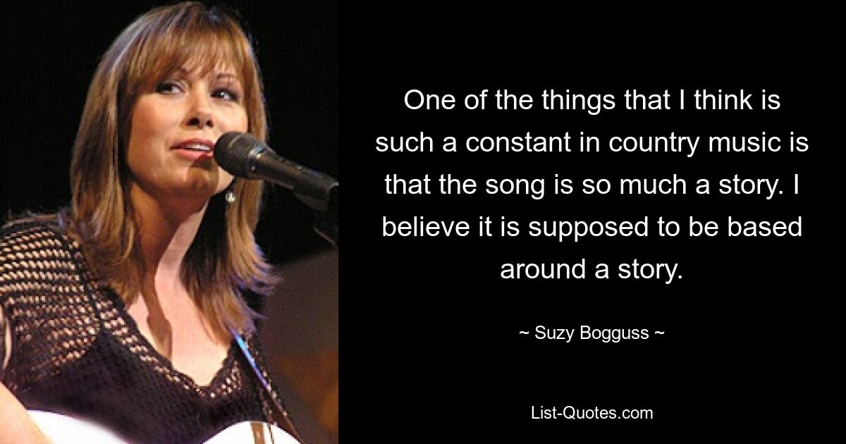 One of the things that I think is such a constant in country music is that the song is so much a story. I believe it is supposed to be based around a story. — © Suzy Bogguss