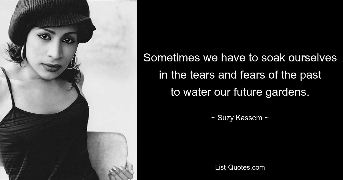 Sometimes we have to soak ourselves in the tears and fears of the past to water our future gardens. — © Suzy Kassem