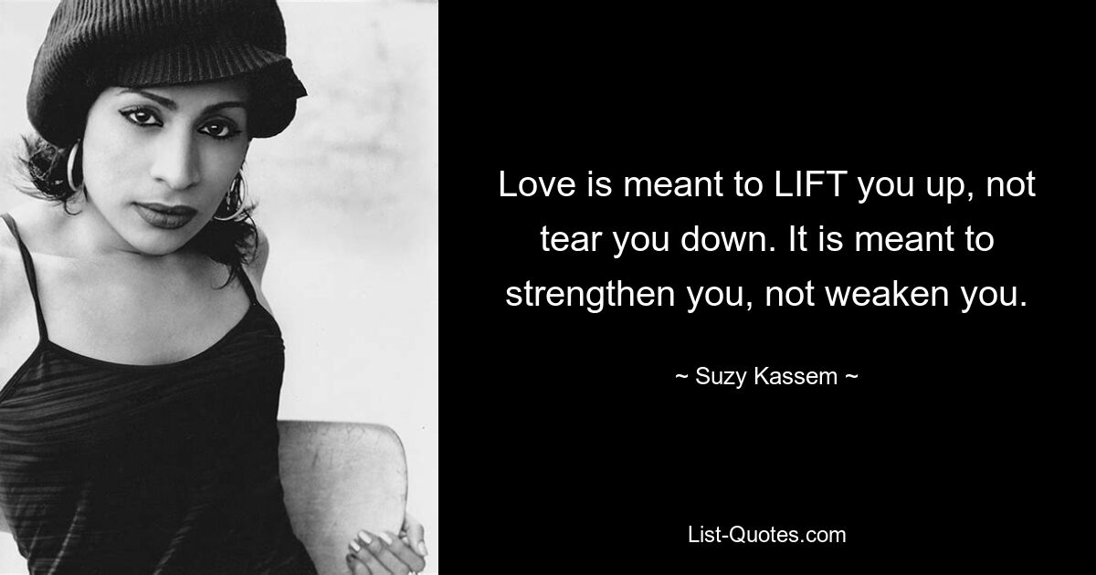 Love is meant to LIFT you up, not tear you down. It is meant to strengthen you, not weaken you. — © Suzy Kassem