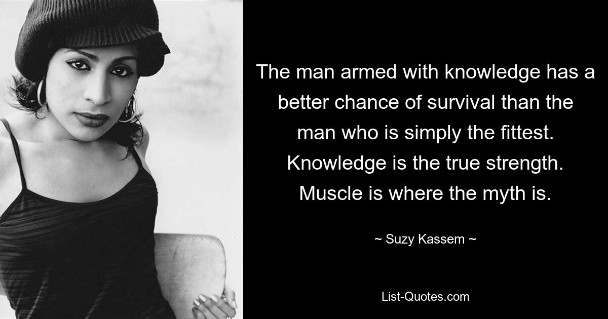 The man armed with knowledge has a better chance of survival than the man who is simply the fittest. Knowledge is the true strength. Muscle is where the myth is. — © Suzy Kassem