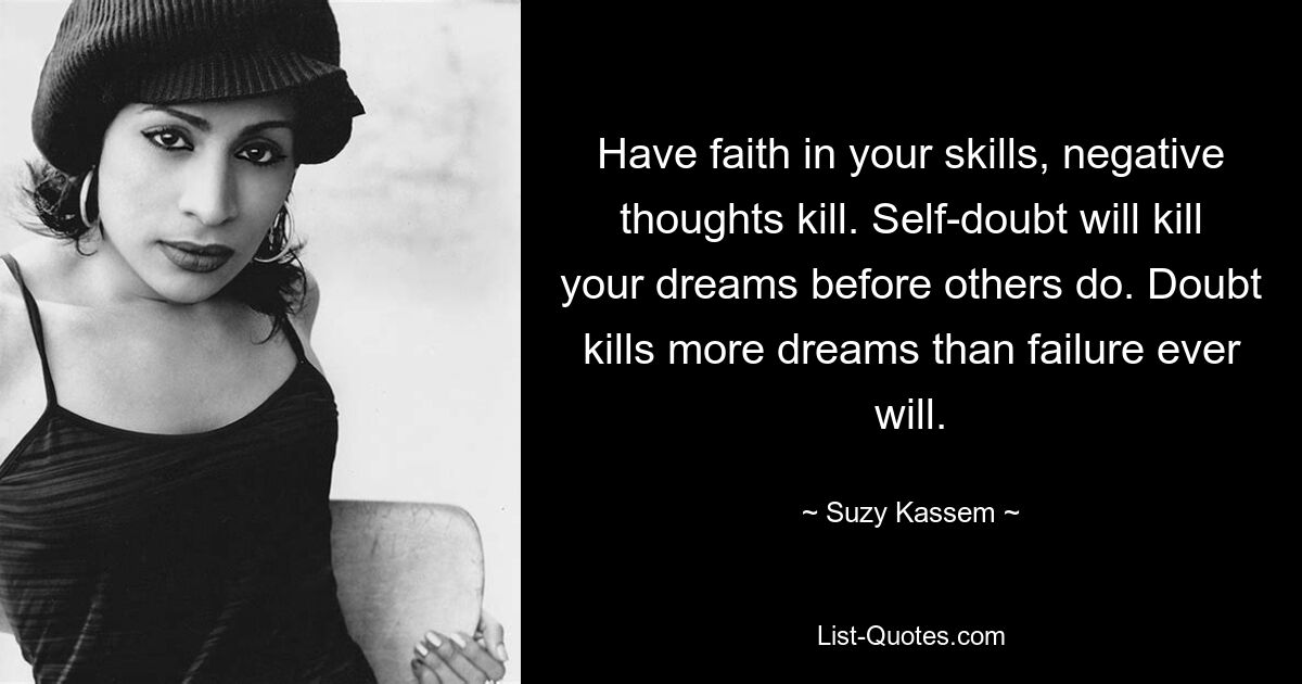 Have faith in your skills, negative thoughts kill. Self-doubt will kill your dreams before others do. Doubt kills more dreams than failure ever will. — © Suzy Kassem