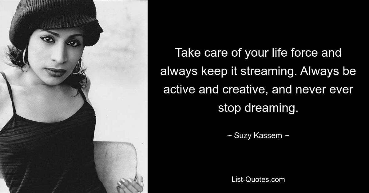 Take care of your life force and always keep it streaming. Always be active and creative, and never ever stop dreaming. — © Suzy Kassem