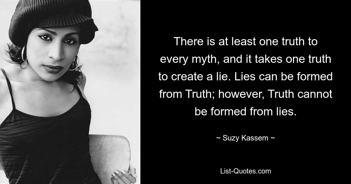 There is at least one truth to every myth, and it takes one truth to create a lie. Lies can be formed from Truth; however, Truth cannot be formed from lies. — © Suzy Kassem