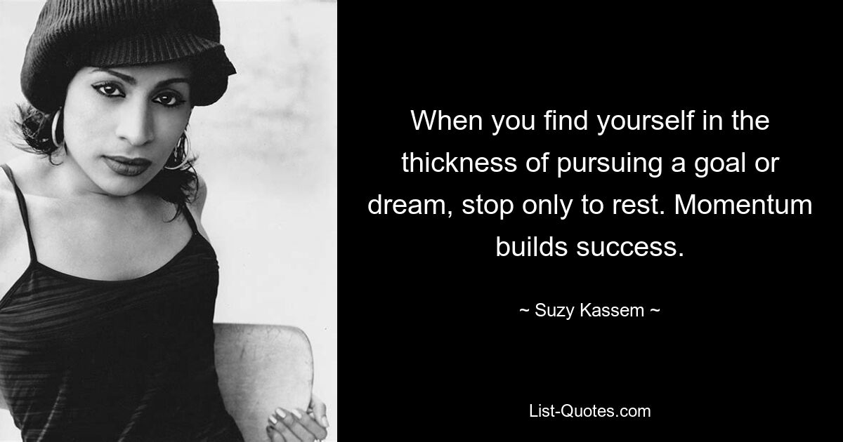 When you find yourself in the thickness of pursuing a goal or dream, stop only to rest. Momentum builds success. — © Suzy Kassem