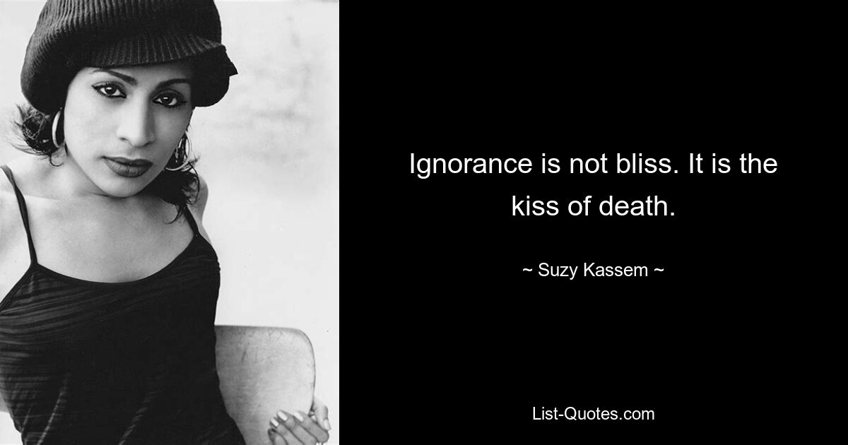 Ignorance is not bliss. It is the kiss of death. — © Suzy Kassem