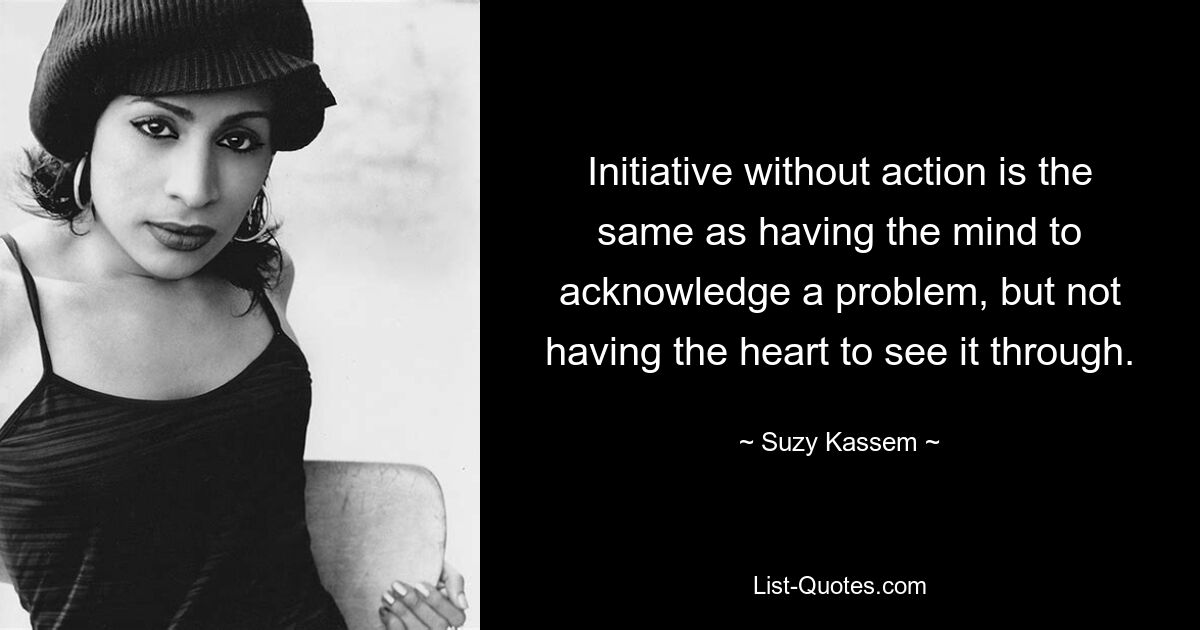 Initiative without action is the same as having the mind to acknowledge a problem, but not having the heart to see it through. — © Suzy Kassem