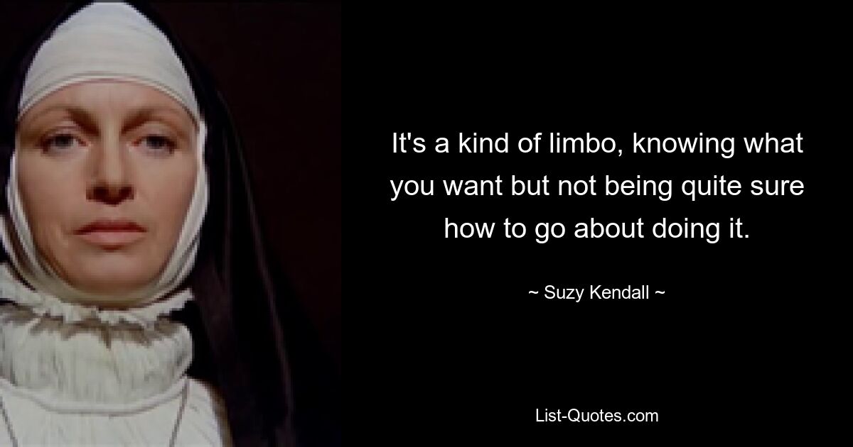 It's a kind of limbo, knowing what you want but not being quite sure how to go about doing it. — © Suzy Kendall