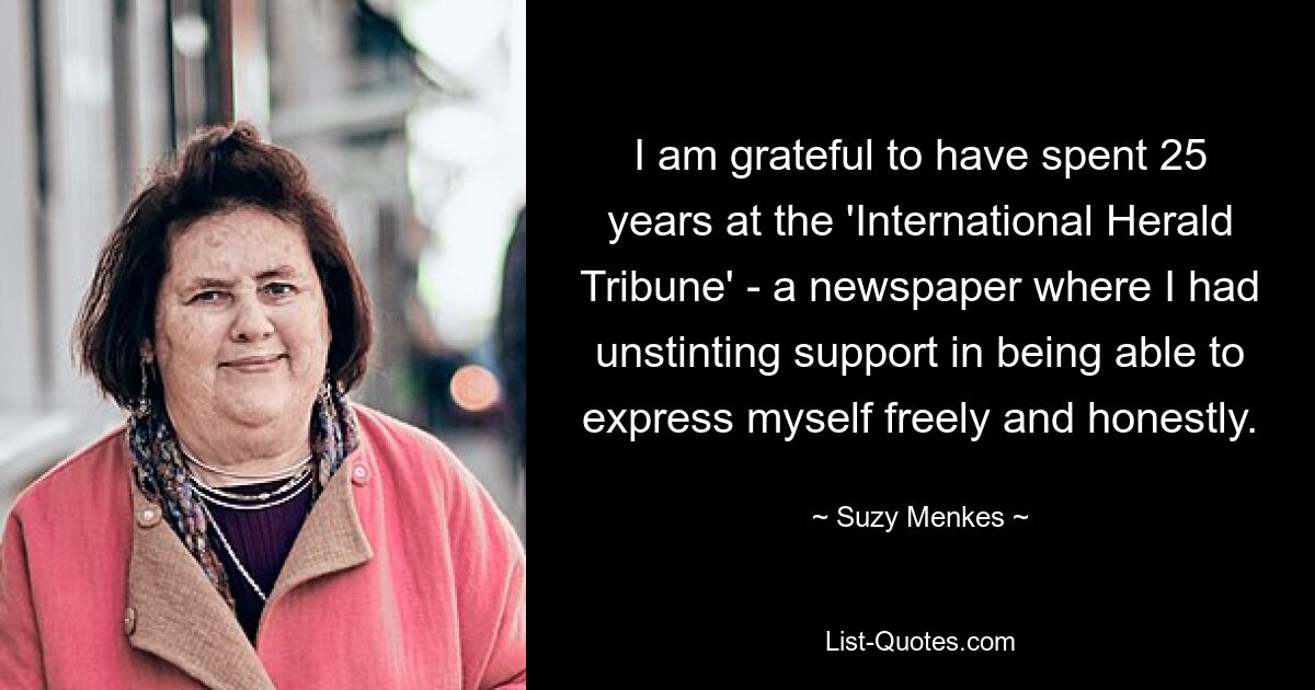 I am grateful to have spent 25 years at the 'International Herald Tribune' - a newspaper where I had unstinting support in being able to express myself freely and honestly. — © Suzy Menkes