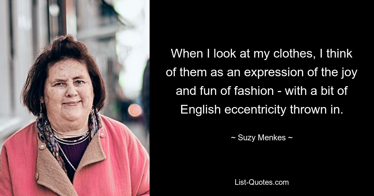 When I look at my clothes, I think of them as an expression of the joy and fun of fashion - with a bit of English eccentricity thrown in. — © Suzy Menkes