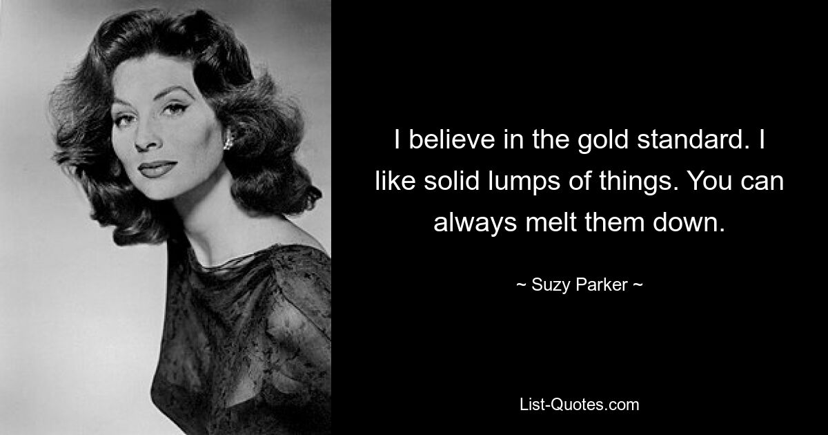 I believe in the gold standard. I like solid lumps of things. You can always melt them down. — © Suzy Parker