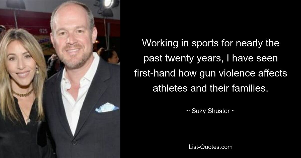 Working in sports for nearly the past twenty years, I have seen first-hand how gun violence affects athletes and their families. — © Suzy Shuster