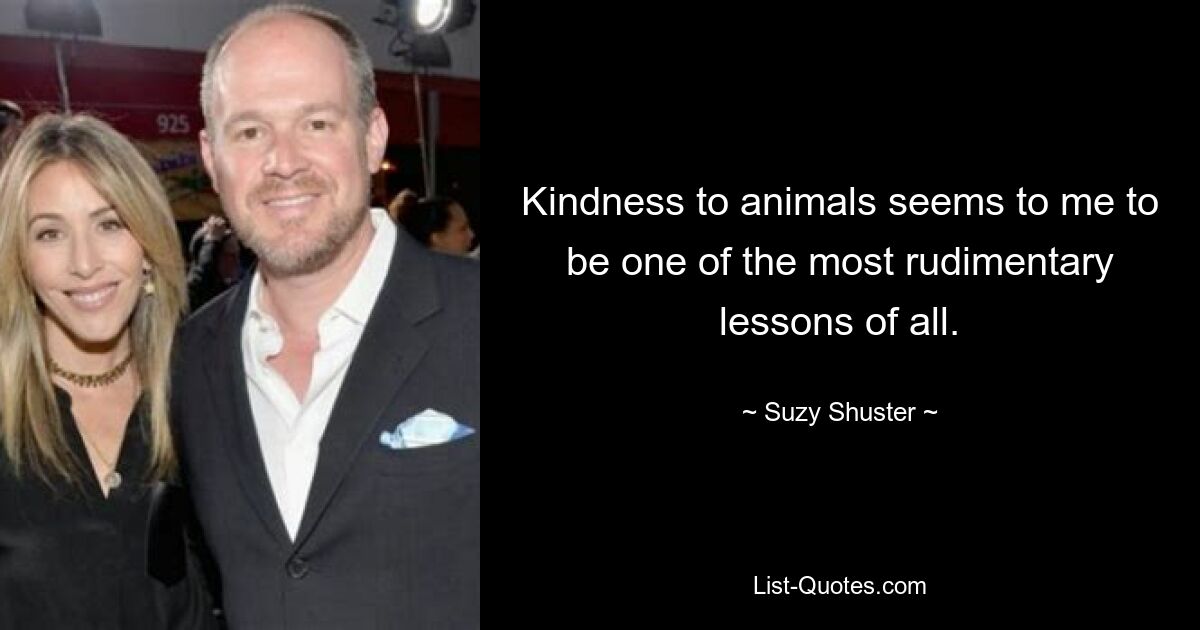 Kindness to animals seems to me to be one of the most rudimentary lessons of all. — © Suzy Shuster