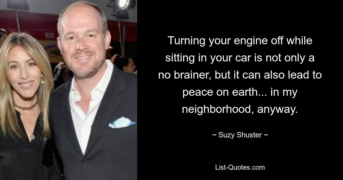 Turning your engine off while sitting in your car is not only a no brainer, but it can also lead to peace on earth... in my neighborhood, anyway. — © Suzy Shuster