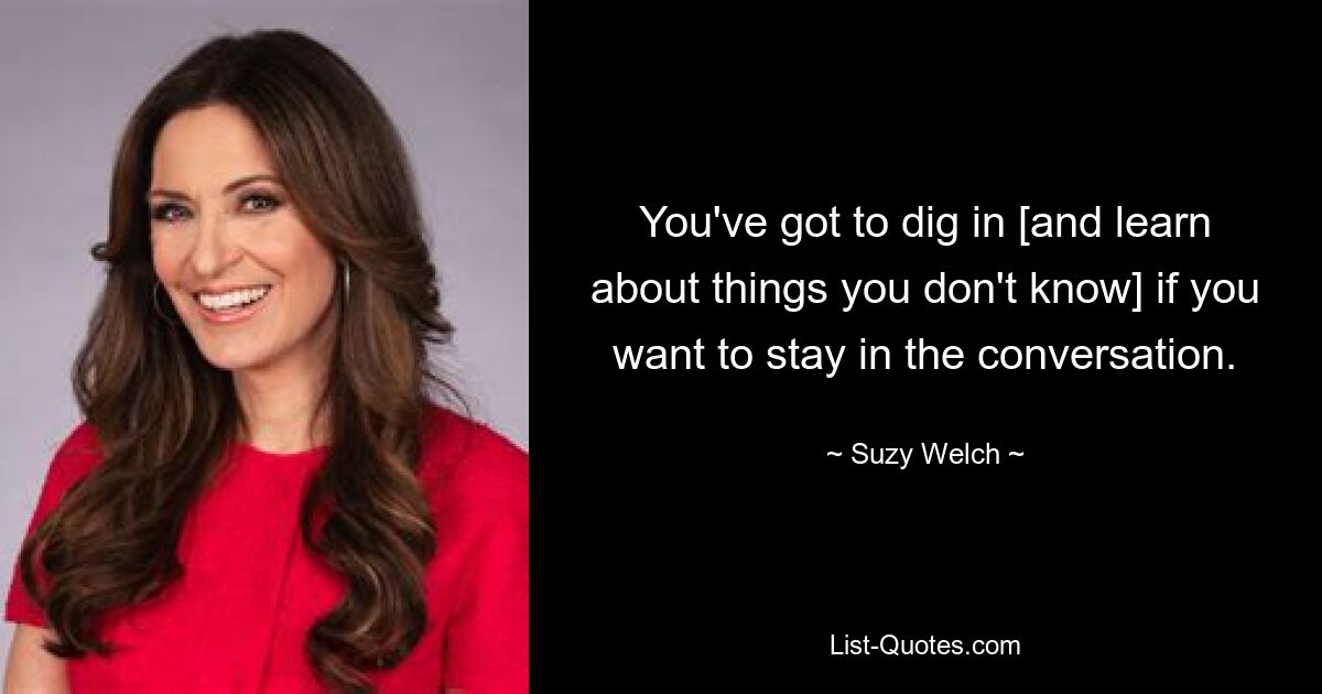 You've got to dig in [and learn about things you don't know] if you want to stay in the conversation. — © Suzy Welch