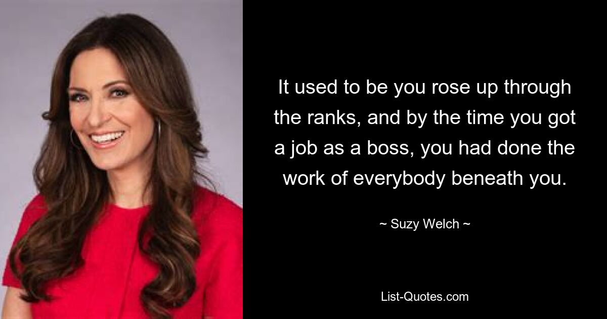 It used to be you rose up through the ranks, and by the time you got a job as a boss, you had done the work of everybody beneath you. — © Suzy Welch