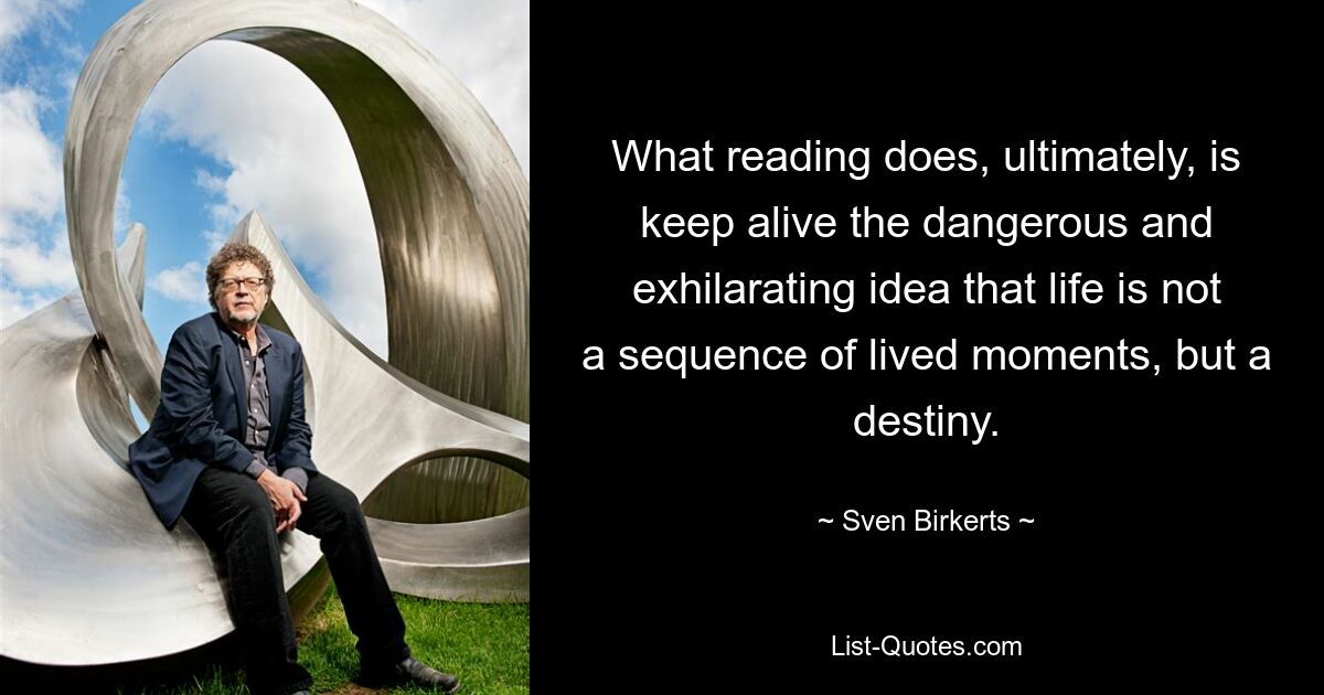 What reading does, ultimately, is keep alive the dangerous and exhilarating idea that life is not a sequence of lived moments, but a destiny. — © Sven Birkerts