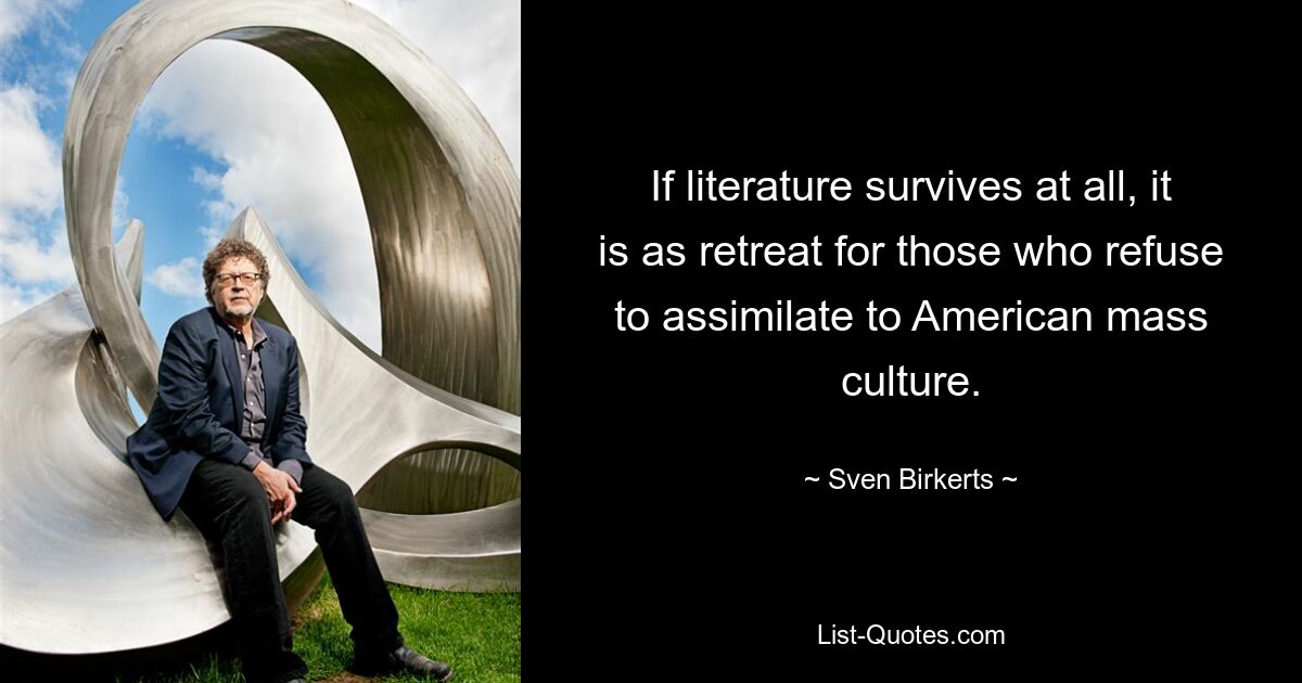 If literature survives at all, it is as retreat for those who refuse to assimilate to American mass culture. — © Sven Birkerts