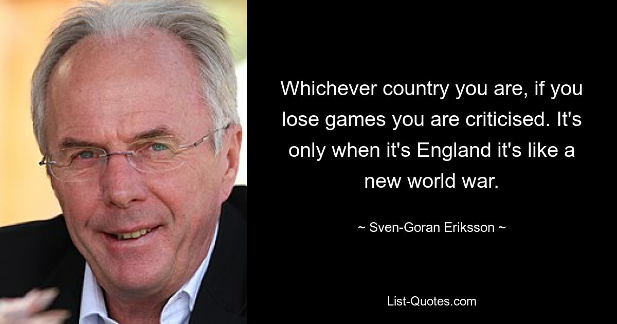 Whichever country you are, if you lose games you are criticised. It's only when it's England it's like a new world war. — © Sven-Goran Eriksson