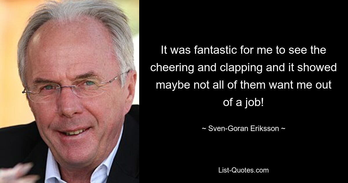 It was fantastic for me to see the cheering and clapping and it showed maybe not all of them want me out of a job! — © Sven-Goran Eriksson