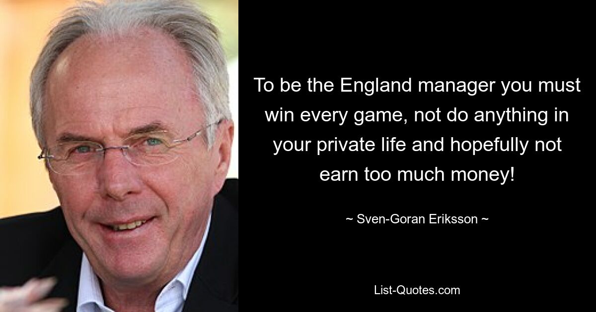 To be the England manager you must win every game, not do anything in your private life and hopefully not earn too much money! — © Sven-Goran Eriksson