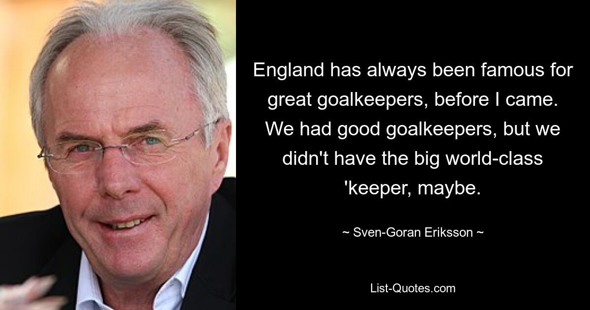 England has always been famous for great goalkeepers, before I came. We had good goalkeepers, but we didn't have the big world-class 'keeper, maybe. — © Sven-Goran Eriksson