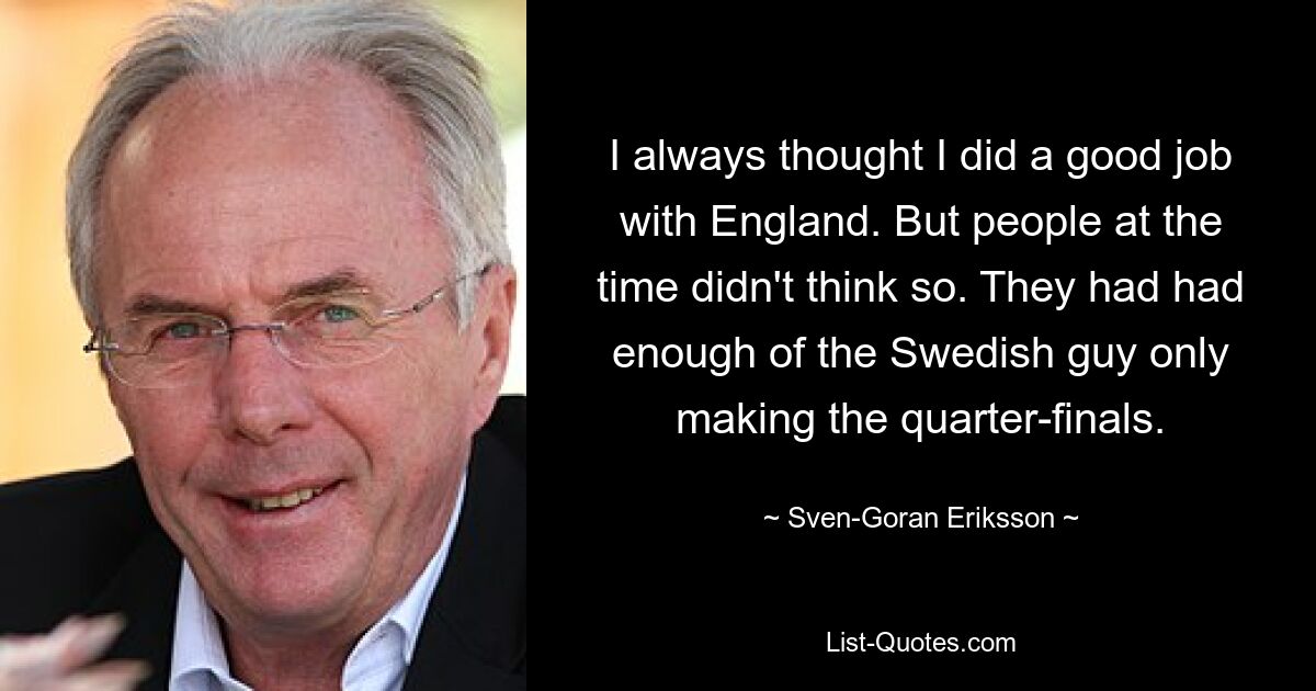 I always thought I did a good job with England. But people at the time didn't think so. They had had enough of the Swedish guy only making the quarter-finals. — © Sven-Goran Eriksson