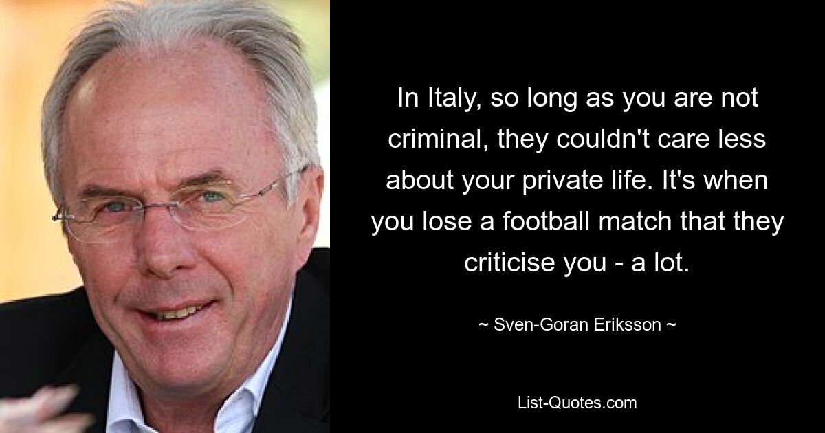 In Italy, so long as you are not criminal, they couldn't care less about your private life. It's when you lose a football match that they criticise you - a lot. — © Sven-Goran Eriksson