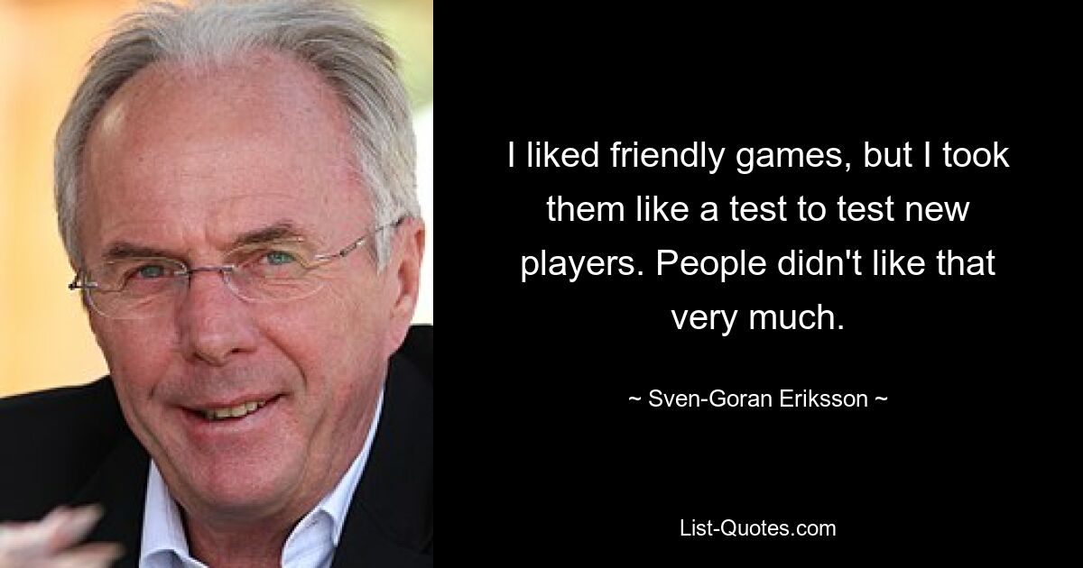 I liked friendly games, but I took them like a test to test new players. People didn't like that very much. — © Sven-Goran Eriksson