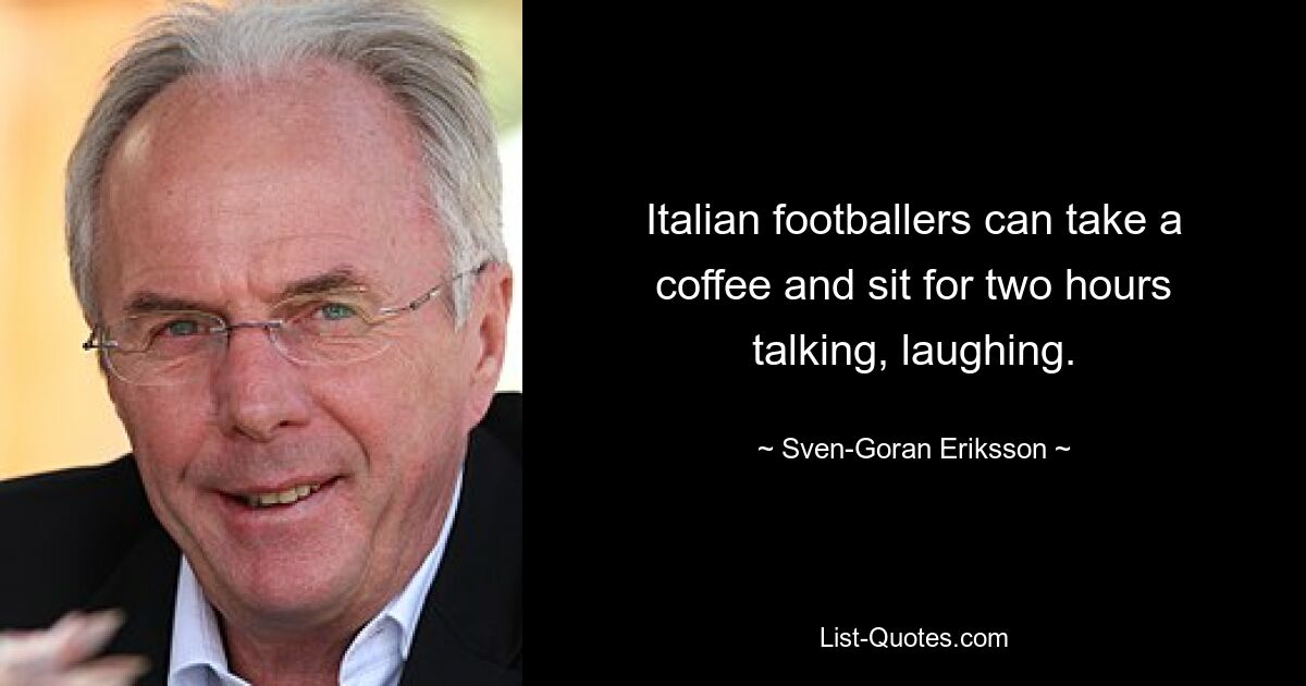 Italian footballers can take a coffee and sit for two hours talking, laughing. — © Sven-Goran Eriksson