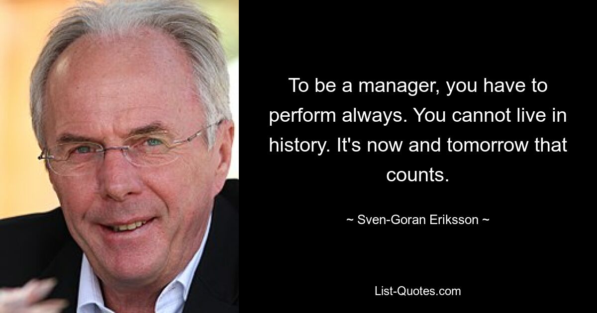 To be a manager, you have to perform always. You cannot live in history. It's now and tomorrow that counts. — © Sven-Goran Eriksson