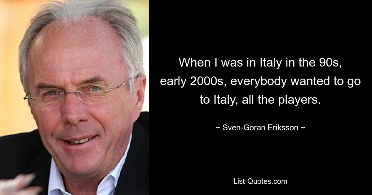 When I was in Italy in the 90s, early 2000s, everybody wanted to go to Italy, all the players. — © Sven-Goran Eriksson