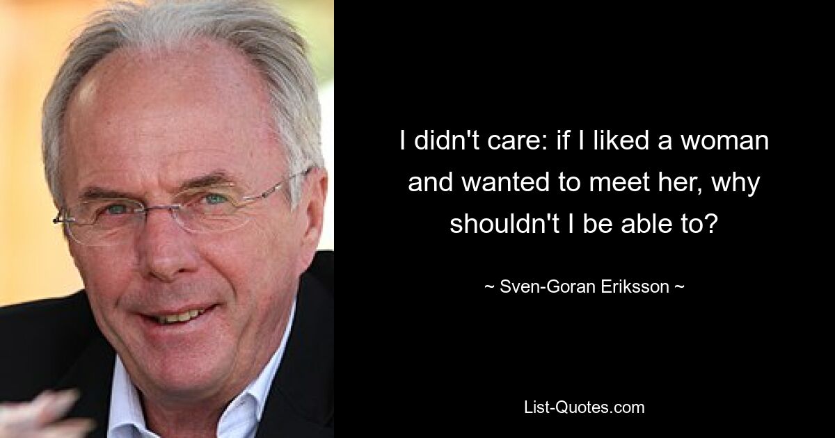 I didn't care: if I liked a woman and wanted to meet her, why shouldn't I be able to? — © Sven-Goran Eriksson