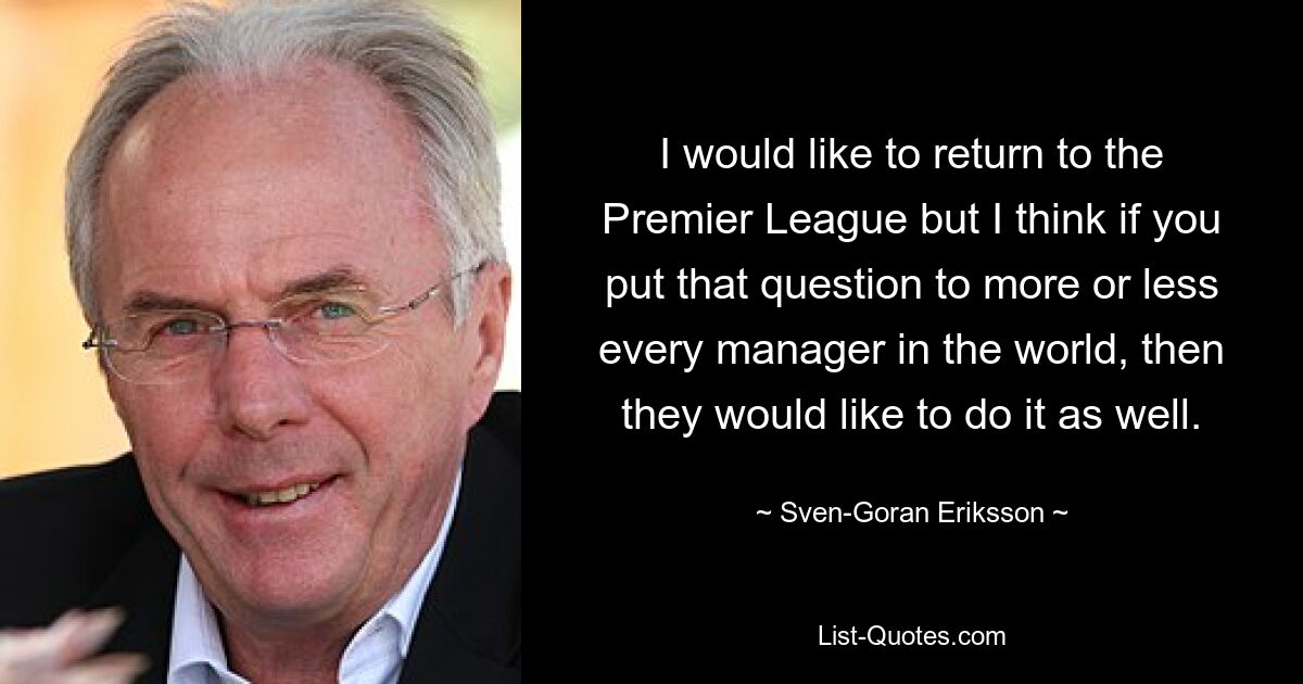 I would like to return to the Premier League but I think if you put that question to more or less every manager in the world, then they would like to do it as well. — © Sven-Goran Eriksson