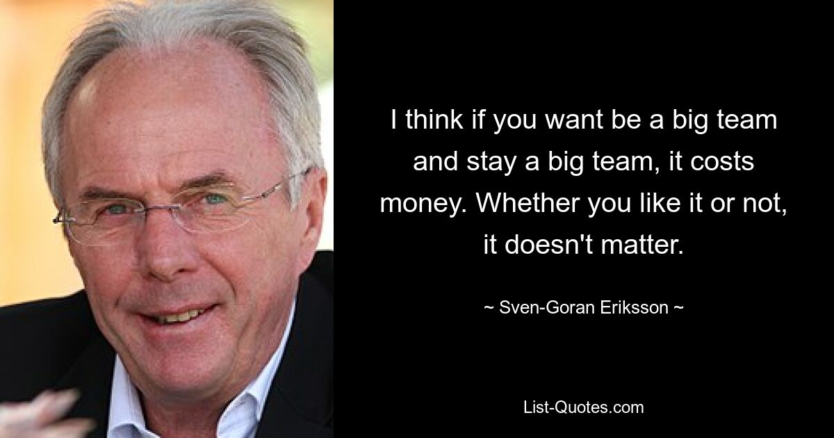 I think if you want be a big team and stay a big team, it costs money. Whether you like it or not, it doesn't matter. — © Sven-Goran Eriksson