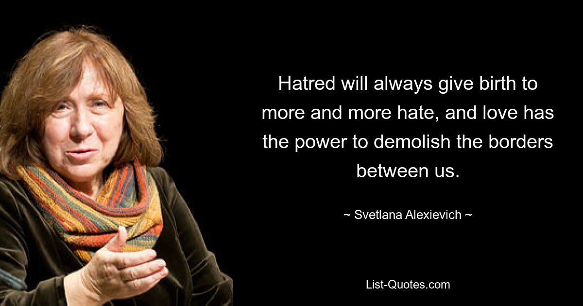 Hatred will always give birth to more and more hate, and love has the power to demolish the borders between us. — © Svetlana Alexievich