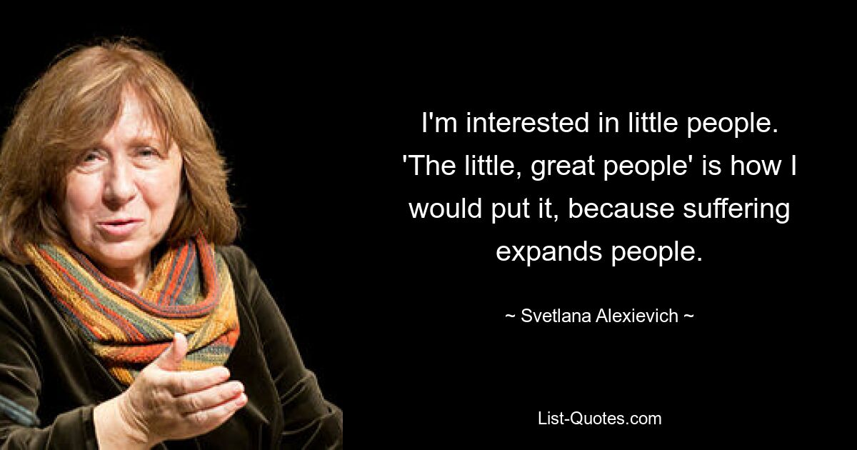 I'm interested in little people. 'The little, great people' is how I would put it, because suffering expands people. — © Svetlana Alexievich